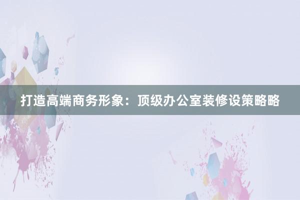 打造高端商务形象：顶级办公室装修设策略略